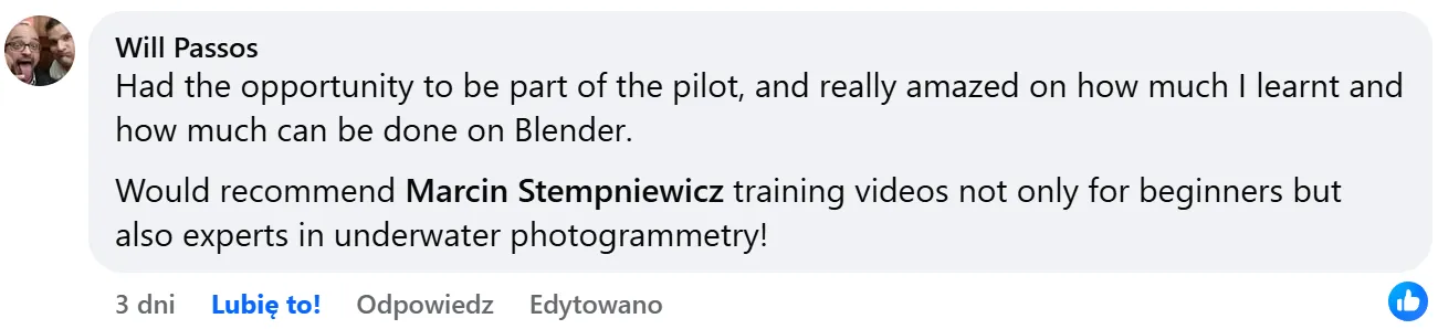 Facebook comment by Will Passos: “Had the opportunity to be part of the pilot, and really amazed on how much I learnt and how much can be done on Blender. Would recommend Marcin Stempniewicz training videos not only for beginners but also experts in underwater photogrammetry!”